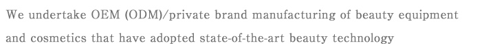 We undertake OEM (ODM)/private brand manufacturing of beauty equipment and cosmetics that have adopted state-of-the-art beauty technology